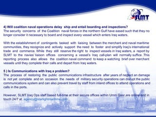 4) Will coalition naval operations delay  ship and entail boarding and inspections? The security  concerns  of  the Coalition  naval forces in the northern Gulf have eased such that they no longer consider it necessary to board and inspect every vessel which enters Iraq waters. With the establishment of  contingents  tasked  with  liaising  between the merchant and naval maritime  communities, they recognize and  actively  support  the need  to  foster  and simplify Iraq’s international  trade  and  commerce. While  they  still  reserve the right  to  inspect vessels in Iraq waters, a  report by  SLMT  to  the  navies’ liaison  offices  concerning  a  vessel’s  Iraq  call-plan  will  normally suffice .This  reporting  process  also  allows  the  coalition naval command  to keep a watching  brief over merchant vessels until they complete their calls and depart from Iraq waters.  5 ) Is Communications with Iraq a problem? The  process  of  restoring  the  public  communications infrastructure  after years of neglect an damage is  not yet  complete  and on  occasion  the  needs  of  military security operations can disrupt the public communications system and can also prevent travel by staff from inland offices to attend operations and  calls in the ports.  However, SLMT Iraq Ops staff based full-time at their secure offices within Umm Qasr,are online and in touch 24/7 at  [email_address]  . 