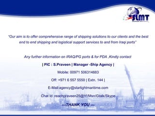 “ Our aim is to offer comprehensive range of shipping solutions to our clients and the best end to end shipping and logistical support services to and from Iraqi ports”  Any further information on IRAQ/PG ports & for PDA ,Kindly contact  |  PIC : S.Praveen | Manager -Ship Agency | Mobile: 00971 506314883  Off: +971 6 557 5550 | Extn. 144 | E-Mail:agency@starlightmaritime.com Chat Id :reachpraveen25@Y!/Msn/Gtalk/Skype ---THANK YOU --- 