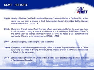 2003 -   Starlight Maritime (an IRAQI registered Company) was established in Baghdad City in the same year  we  open  a branch  in Erbil, Sulaymaniah, Basrah, Umm Qasr,Zakho, Safwan,   Amman-Jordan and London UK. 2004 -   Dubai and Sharjah United Arab Emirates offices were was established  to serve as a  hub   for all shipments coming worldwide to IRAQ and is now  serving as SLMT Head Office. On    the  same  year  we opened an office in Mersin to  cover the needs of  all  transshipments   coming by SEA and to be transported to IRAQ by LAND . 2007 -   China (Guangzhou and Shanghai) was established . 2008 -  We open a branch in to support the major oilfield operators. Expand the branches in China   by opening  an  office in  Beijing. Houston,Texas Another branch  in IRAQ was established    in Duhok on the same year. 2010 -   Established an office in Yiwu China and on the first stage of establishing the new  branches   in Germany and Canada . SLMT - HISTORY  