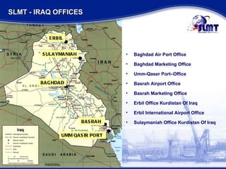 BAGHDAD BASRAH  UMM QASIR PORT  ERBIL SULAYMANIAH Baghdad Air Port Office  Baghdad Marketing Office Umm-Qaser Port–Office Basrah Airport Office Basrah Marketing Office  Erbil Office Kurdistan Of Iraq Erbil International Airport Office Sulaymaniah Office Kurdistan Of Iraq   SLMT - IRAQ OFFICES 