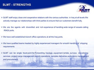 SLMT staff enjoy close and cooperative relations with the various authorities  in Iraq at all levels.We actively manage our relationships with third parties to ensure that our customers benefit fully. We  are  the  agents  with  diversified  and  rich experience of handling wide range of vessels calling IRAQI ports. We have well established branch office operations at all the Iraq ports. We have qualified teams headed by highly experienced managers for smooth handling of  shipping requirements. SLMT  can  be  single  focal point for Forwarding, haulage, equipment rentals, surveys,  stevedoring  services, project cargo management,launch operations, samples deliveries,work-camp management and procurement. SLMT - STRENGTHS  