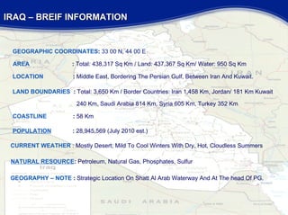 IRAQ – BREIF INFORMATION  GEOGRAPHY – NOTE  :  Strategic Location On Shatt Al Arab Waterway And At The head Of PG. NATURAL RESOURCE :  Petroleum, Natural Gas, Phosphates, Sulfur CURRENT WEATHER  : Mostly Desert; Mild To Cool Winters With Dry, Hot, Cloudless Summers COASTLINE   :  58 Km LAND BOUNDARIES   :  Total: 3,650 Km / Border Countries: Iran 1,458 Km, Jordan/ 181 Km Kuwait   240 Km, Saudi Arabia 814 Km, Syria 605 Km, Turkey 352 Km AREA   :  Total: 438,317 Sq Km / Land: 437,367 Sq Km/ Water: 950 Sq Km GEOGRAPHIC COORDINATES :  33 00 N, 44 00 E LOCATION   :  Middle East, Bordering The Persian Gulf, Between Iran And Kuwait. POPULATION   :   28,945,569 (July 2010 est.)  