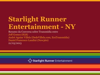 Starlight Runner
Entertainment - NY
Resumo da Conversa sobre Transmídia entre
Jeff Gomez (SLR)
André Aguiar Villela (DedeVillela.com, EraTransmídia)
Daniel Francesco Landini (New360)
21/03/2013
 