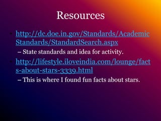 Resourceshttp://dc.doe.in.gov/Standards/AcademicStandards/StandardSearch.aspxState standards and idea for activity.http://lifestyle.iloveindia.com/lounge/facts-about-stars-3339.htmlThis is where I found fun facts about stars.