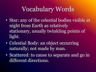 Vocabulary WordsStar: any of the celestial bodies visible at night from Earth as relatively stationary, usually twinkling points of light.Celestial Body: an object occurring naturally; not made by man.Scattered: to cause to separate and go in different directions.
