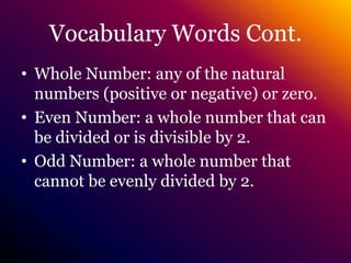 Vocabulary Words Cont.Whole Number: any of the natural numbers (positive or negative) or zero.Even Number: a whole number that can be divided or is divisible by 2.Odd Number: a whole number that cannot be evenly divided by 2.