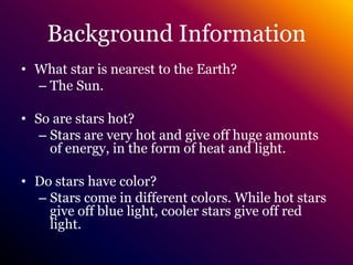 Background InformationWhat star is nearest to the Earth?The Sun.So are stars hot?Stars are very hot and give off huge amounts of energy, in the form of heat and light.Do stars have color?Stars come in different colors. While hot stars give off blue light, cooler stars give off red light.