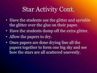 Star Activity Cont.Have the students use the glitter and sprinkle the glitter over the glue on their paper.Have the students dump off the extra glitter.Allow the papers to dry.Once papers are done drying line all the papers together to form one big sky and see how the stars are all scattered unevenly.