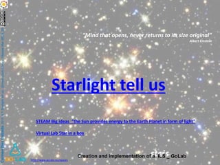 CarmenDiezCalzada.2015ILYStarlighttellus.(ErnestLluchLibrary.VilassarMar(BCN_SPAIN)
Starlight tell us
“Mind that opens, never returns to its size original”
Albert Einstein
STEAM Big ideas “the Sun provides energy to the Earth Planet in form of light”
Virtual Lab Star in a box
http://www.golabz.eu/spaces
Creation and implementation of a ILS _ GoLab
 