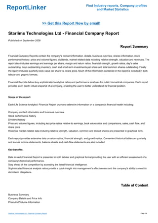 Find Industry reports, Company profiles
ReportLinker                                                                      and Market Statistics



                                             >> Get this Report Now by email!

Starlims Technologies Ltd - Financial Company Report
Published on September 2009

                                                                                                             Report Summary

Financial Company Reports contain the company's contact information, details, business overview, shares information, stock
performance history, price and volume figures, dividends, market related data including relative strength, valuation and revenues. The
report also includes earnings and earnings per share, margin and return ratios, financial strength, growth ratios, day's sales
outstanding, day's outstanding inventory, cash and short-term investments per share and total common shares outstanding. Finally
the report includes quarterly book value per share vs. share price. Much of the information contained in the report is included in both
tabular and graphic formats.


Financial Reports deliver key sophisticated analytical ratios and performance analyses for public biomedical companies. Each report
provides an in depth virtual snapshot of a company, enabling the user to better understand its financial position.



Scope of the report:


Each Life Science Analytics' Financial Report provides extensive information on a company's financial health including:


Company contact information and business overview
Stock performance history
Dividend history
Price and volume figures, including key price ratios relative to earnings, book value ratios and comparisons, sales, cash flow, and
share price
Historical market-related data including relative strength, valuation, common and diluted shares are presented in graphical form.


Each report provides extensive data on return ratios, financial strength, and growth ratios. Convenient historical tables on quarterly
and annual income statements, balance sheets and cash flow statements are also included.


Key benefits:


Data in each Financial Report is presented in both tabular and graphical format providing the user with an efficient assessment of a
company's historical performance.
Stay ahead of the competition by accessing the latest financial intelligence.
Sophisticated financial analysis ratios provide a quick insight into management's effectiveness and the company's ability to meet its
short-term obligations.




                                                                                                             Table of Content

Business Summary
Company Details and Price Info
Price And Volume Information



Starlims Technologies Ltd - Financial Company Report                                                                             Page 1/4
 