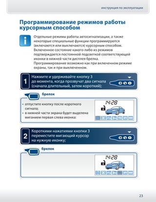 инструкция по эксплуатации
23
Программирование режимов работы
курсорным способом
Отдельные режимы работы автосигнализации, а также
некоторые специальные функции программируются
(включаются или выключаются) курсорным способом.
Включенное состояние какого-либо из режимов
подтверждается постоянной подсветкой соответствующей
иконки в нижней части дисплея брелка.
Программирование возможно как при включенном режиме
охраны, так и при выключенном.
1
•• отпустите кнопку после короткого
сигнала;
•• в нижней части экрана будет выделена
миганием первая слева иконка:
Нажмите и удерживайте кнопку 3
до момента, когда прозвучат два сигнала
(сначала длительный, затем короткий);
брелок
2
Короткими нажатиями кнопки 3
переместите мигающий курсор
на нужную иконку;
брелок
 
