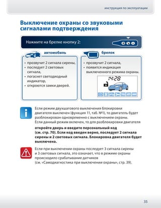 инструкция по эксплуатации
35
Выключение охраны со звуковыми
сигналами подтверждения
Нажмите на брелке кнопку 2:
•• прозвучит 2 сигнала сирены,
•• последует 2 световых
сигнала,
•• погаснет светодиодный
индикатор,
•• откроются замки дверей.
•• прозвучит 2 сигнала,
•• появится индикация
выключенного режима охраны.
автомобиль брелок
Если режим двухшагового выключения блокировки
двигателя выключен (функция 11, таб. №1), то двигатель будет
разблокирован одновременно с выключением охраны.
Если данный режим включен, то для разблокировки двигателя
откройте дверь и введите персональный код
(см. стр. 70). Если код введен верно, последует 2 сигнала
сирены и 2 световых сигнала. Блокировка двигателя будет
выключена.
Если при выключении охраны последует 3 сигнала сирены
и 3 световых сигнала, это означает, что в режиме охраны
происходило срабатывание датчиков
(см. «Самодиагностика при выключении охраны», стр. 39).
 