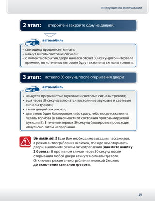 инструкция по эксплуатации
49
откройте и закройте одну из дверей:2 этап:
•• cветодиод продолжает мигать;
•• начнyт мигать световые сигналы;
•• с момента открытия двери начался отсчет 30-секундого интервала
времени, по истечении которого будут включены сигналы тревоги.
автомобиль
истекло 30 секунд после открывания двери:
•• начнутся прерывистые звуковые и световые сигналы тревоги;
•• ещё через 30 секунд включатся постоянные звуковые и световые
сигналы тревоги;
•• замки дверей закроются;
•• двигатель будет блокирован либо сразу, либо после нажатия на
педаль тормоза (в зависимости от состояния программируемой
функции 8). В течение первых 30 секунд блокировка происходит
импульсно, затем непрерывно.
3 этап:
автомобиль
Внимание!!! Если Вам необходимо высадить пассажиров,
а режим антиограбления включен, прежде чем открывать
двери, выключите режим антиограбления (нажмите кнопку
2 брелка). В противном случае через 30 секунд после
открывания любой двери начнутся сигналы тревоги.
Отключить режим антиограбления кнопкой 2 можно
до включения сигналов тревоги.
 
