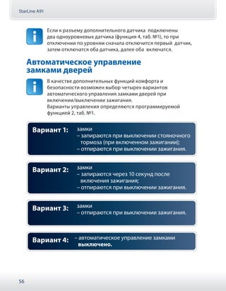 StarLine A91
56
Если к разъему дополнительного датчика подключены
два одноуровневых датчика (функция 4, таб. №1), то при
отключении по уровням сначала отключится первый датчик,
затем отключатся оба датчика, далее оба включатся.
Автоматическое управление
замками дверей
В качестве дополнительных функций комфорта и
безопасности возможен выбор четырех вариантов
автоматического управления замками дверей при
включении/выключении зажигания.
Варианты управления определяются программируемой
функцией 2, таб. №1.
замки
– запираются при выключении стояночного
тормоза (при включенном зажигании);
– отпираются при выключении зажигания.
Вариант 1:
замки
– запираются через 10 секунд после
включения зажигания;
– отпираются при выключении зажигания.
Вариант 2:
замки
– отпираются при выключении зажигания.
Вариант 3:
– автоматическое управление замками
выключено.
Вариант 4:
 