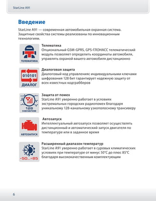 StarLine A91
6
Введение
StarLine А91 — современная автомобильная охранная система.
Защитные свойства системы реализованы по инновационным
технологиям.
Телематика
Опциональный GSM-GPRS, GPS-ГЛОНАСС телематический
модуль позволяет определить координаты автомобиля,
управлять охраной вашего автомобиля дистанционно
Диалоговая защита
Диалоговый код управленияс индивидуальными ключами
шифрования 128 бит гарантирует надежную защиту от
всех известных кодграбберов
Защита от помех
StarLine А91 уверенно работает в условиях
экстремальных городских радиопомех благодаря
уникальному 128-канальному узкополосному трансиверу
Автозапуск
Интеллектуальный автозапуск позволяет осуществлять
дистанционный и автоматический запуск двигателя по
температуре или в заданное время
Расширенный диапазон температур
StarLine А91 уверенно работает в суровых климатических
условиях при температуре от минус 50°С до плюс 85°С
благодаря высококачественным комплектующим
 