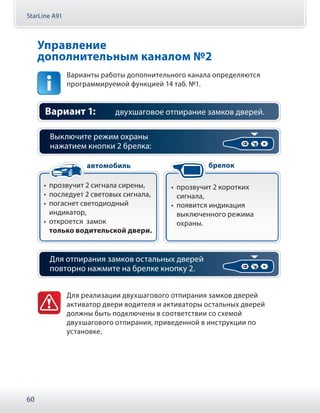 StarLine A91
60
Управление
дополнительным каналом №2
Варианты работы дополнительного канала определяются
программируемой функцией 14 таб. №1.
Вариант 1: двухшаговое отпирание замков дверей.
Выключите режим охраны
нажатием кнопки 2 брелка:
•• прозвучит 2 сигнала сирены,
•• последует 2 световых сигнала,
•• погаснет светодиодный
индикатор,
•• откроется замок
только водительской двери.
•• прозвучит 2 коротких
сигнала,
•• появится индикация
выключенного режима
охраны.
автомобиль брелок
Для отпирания замков остальных дверей
повторно нажмите на брелке кнопку 2.
Для реализации двухшагового отпирания замков дверей
активатор двери водителя и активаторы остальных дверей
должны быть подключены в соответствии со схемой
двухшагового отпирания, приведенной в инструкции по
установке.
 