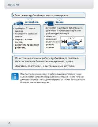StarLine A91
76
•• прозвучит 1 сигнал
сирены;
•• последует 1 световой
сигнал;
•• закроются замки
дверей;
•• двигатель продолжит
работать.
•• останется индикация работающего
двигателя и оставшегося времени
работы турботаймера;
•• появится
индикация
включенного
режима
охраны.
•• Если режим турботаймера запрограммирован:
•• По истечении времени работы турботаймера двигатель
будет остановлен без выключения режима охраны.
•• Двигатель подготовлен к дистанционным запускам.
автомобиль брелок
При постановке на охрану с работающим двигателем также
выполняются условия программной нейтрали. После того как
двигатель отработает заданное время, он может быть запущен
брелком или автоматически.
 