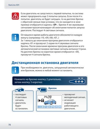 StarLine A91
78
Если двигатель не запустился с первой попытки, то система
может предпринять еще 3 попытки запуска. Если после 4-х
попыток двигатель не будет запущен, то на дисплее брелка
с обратной связью (при условии, что он находится в зоне
приема) отобразится надпись «SP». Брелок 4-мя звуковыми
сигналами просигнализирует об окончании попыток запуска
двигателя. Последует 4 световых сигнала.
Оставшееся время работы двигателя обновляется каждую
минуту (например: r10, r09, r08, r07...)
За 1 минуту до окончания прогрева двигателя отобразится
надпись r01 и прозвучат 2 серии по 4 звуковых сигнала
брелка. После окончания времени прогрева двигателя и его
автоматической остановки световые сигналы вспыхнут 4 раза.
На дисплее брелка на короткое время отобразится r00,
прозвучит 4 сигнала брелка.
Дистанционная остановка двигателя
При необходимости двигатель, запущенный автоматически
или брелком, можно в любой момент остановить.
Нажмите на брелке кнопку 2 длительно,
затем кнопку 3 коротко:
•• последует
4 световых
сигнала,
•• двигатель
будет
остановлен.
•• прозвучит
мелодичный сигнал,
•• исчезнет
индикация
работающего
двигателя.
брелок
 