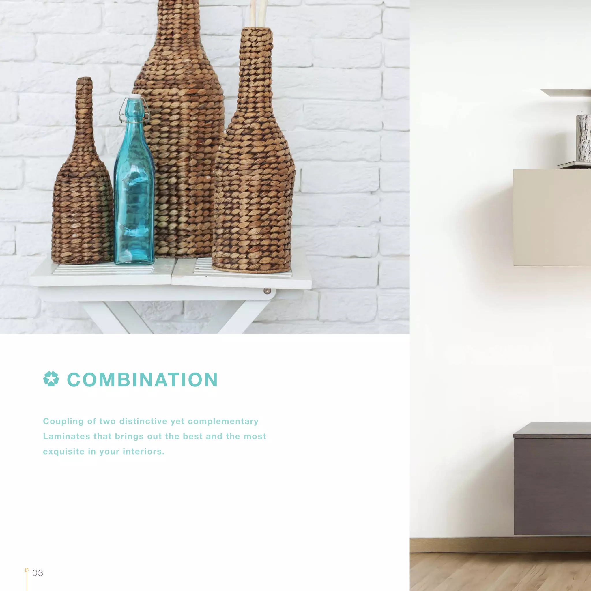 03
Coupling of two distinctive yet complementary
Laminates that brings out the best and the most
exquisite in your interiors.
COMBINATION
 