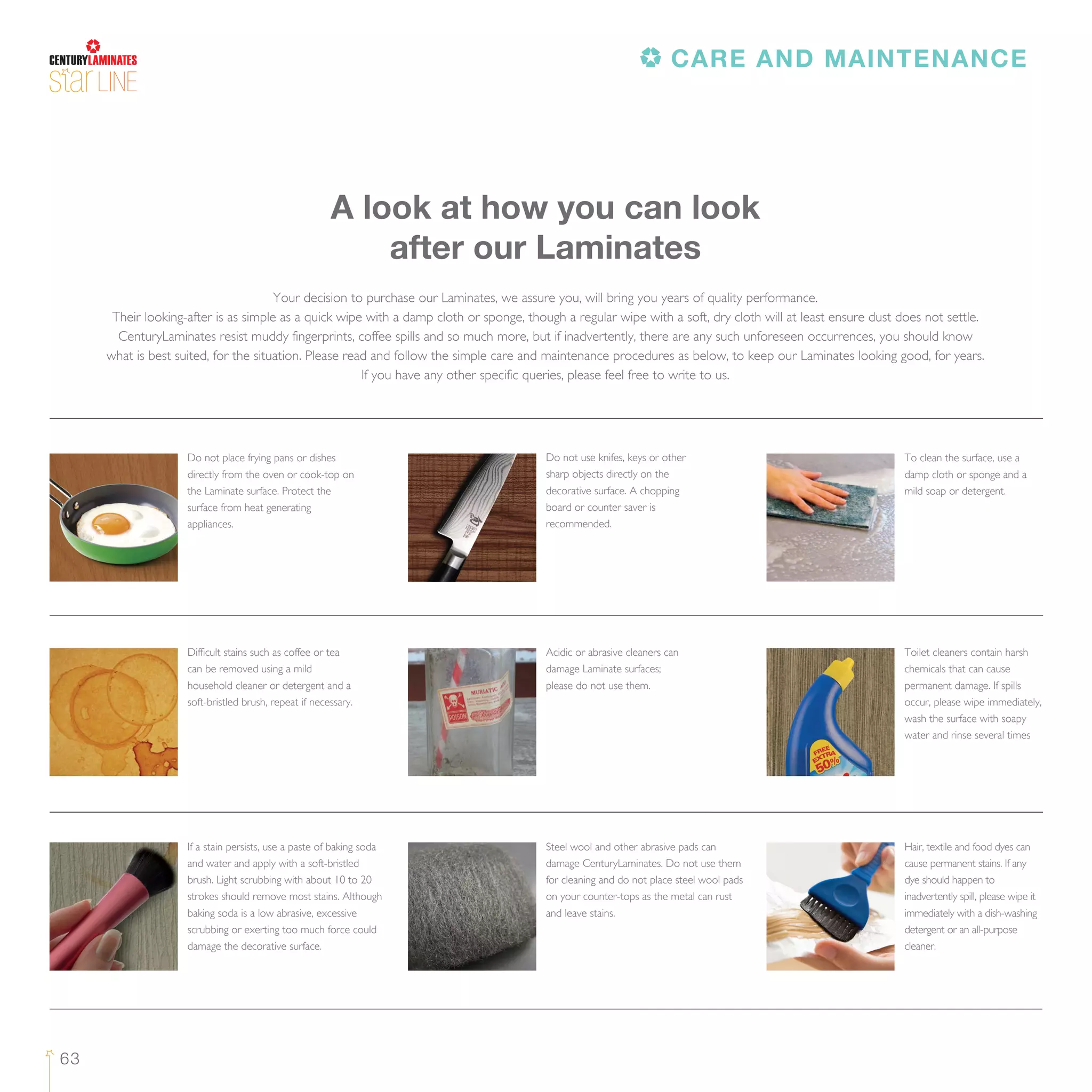 63
LINE
Your decision to purchase our Laminates, we assure you, will bring you years of quality performance.
Their looking-after is as simple as a quick wipe with a damp cloth or sponge, though a regular wipe with a soft, dry cloth will at least ensure dust does not settle.
CenturyLaminates resist muddy fingerprints, coffee spills and so much more, but if inadvertently, there are any such unforeseen occurrences, you should know
what is best suited, for the situation. Please read and follow the simple care and maintenance procedures as below, to keep our Laminates looking good, for years.
If you have any other specific queries, please feel free to write to us.
A look at how you can look
after our Laminates
Do not place frying pans or dishes
directly from the oven or cook-top on
the Laminate surface. Protect the
surface from heat generating
appliances.
Do not use knifes, keys or other
sharp objects directly on the
decorative surface. A chopping
board or counter saver is
recommended.
To clean the surface, use a
damp cloth or sponge and a
mild soap or detergent.
Difficult stains such as coffee or tea
can be removed using a mild
household cleaner or detergent and a
soft-bristled brush, repeat if necessary.
Acidic or abrasive cleaners can
damage Laminate surfaces;
please do not use them.
Toilet cleaners contain harsh
chemicals that can cause
permanent damage. If spills
occur, please wipe immediately,
wash the surface with soapy
water and rinse several times
If a stain persists, use a paste of baking soda
and water and apply with a soft-bristled
brush. Light scrubbing with about 10 to 20
strokes should remove most stains. Although
baking soda is a low abrasive, excessive
scrubbing or exerting too much force could
damage the decorative surface.
Steel wool and other abrasive pads can
damage CenturyLaminates. Do not use them
for cleaning and do not place steel wool pads
on your counter-tops as the metal can rust
and leave stains.
Hair, textile and food dyes can
cause permanent stains. If any
dye should happen to
inadvertently spill, please wipe it
immediately with a dish-washing
detergent or an all-purpose
cleaner.
CARE AND MAINTENANCE
 