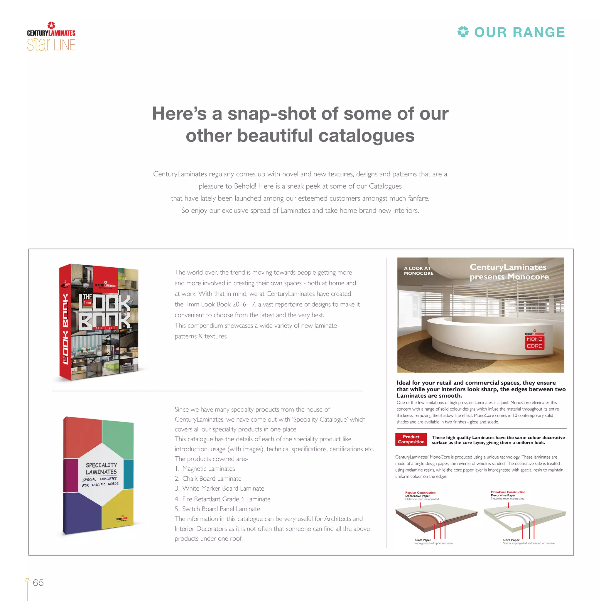 65
LINE
CenturyLaminates regularly comes up with novel and new textures, designs and patterns that are a
pleasure to Behold! Here is a sneak peek at some of our Catalogues
that have lately been launched among our esteemed customers amongst much fanfare.
So enjoy our exclusive spread of Laminates and take home brand new interiors.
Here’s a snap-shot of some of our
other beautiful catalogues
Ideal for your retail and commercial spaces, they ensure
that while your interiors look sharp, the edges between two
Laminates are smooth.
One of the few limitations of high pressure Laminates is a joint. MonoCore eliminates this
concern with a range of solid colour designs which infuse the material throughout its entire
thickness, removing the shadow line effect. MonoCore comes in 10 contemporary solid
shades and are available in two finishes - gloss and suede.
These high quality Laminates have the same colour decorative
surface as the core layer, giving them a uniform look.
CenturyLaminates' MonoCore is produced using a unique technology. These laminates are
made of a single design paper, the reverse of which is sanded. The decorative side is treated
using melamine resins, while the core paper layer is impregnated with special resin to maintain
uniform colour on the edges.
Product
Composition
Regular Construction
Decorative Paper
Melamine resin impregnated
Kraft Paper
Impregnated with phenolic resin
Core Paper
Special impregnated and sanded on reverse
MonoCore Construction
Decorative Paper
Melamine resin impregnated
A LOOK AT
MONOCORE
CenturyLaminates
presents Monocore
Since we have many specialty products from the house of
CenturyLaminates, we have come out with ‘Speciality Catalogue’ which
covers all our speciality products in one place.
This catalogue has the details of each of the speciality product like
introduction, usage (with images), technical specifications, certifications etc.
The products covered are:-
1. Magnetic Laminates
2. Chalk Board Laminate
3. White Marker Board Laminate
4. Fire Retardant Grade 1 Laminate
5. Switch Board Panel Laminate
The information in this catalogue can be very useful for Architects and
Interior Decorators as it is not often that someone can find all the above
products under one roof.
The world over, the trend is moving towards people getting more
and more involved in creating their own spaces - both at home and
at work. With that in mind, we at CenturyLaminates have created
the 1mm Look Book 2016-17, a vast repertoire of designs to make it
convenient to choose from the latest and the very best.
This compendium showcases a wide variety of new laminate
patterns & textures.
OUR RANGE
 