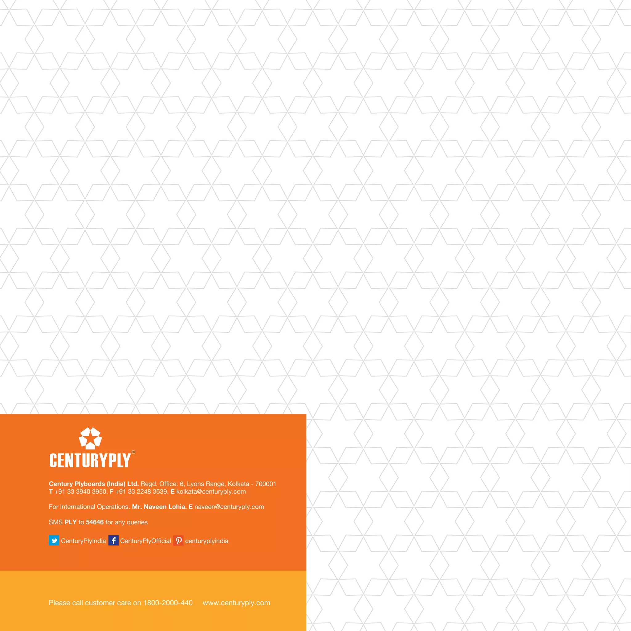 CenturyPlyIndia CenturyPlyOfficial centuryplyindia
Please call customer care on 1800-2000-440 www.centuryply.com
Century Plyboards (India) Ltd. Regd. Office: 6, Lyons Range, Kolkata - 700001
T +91 33 3940 3950. F +91 33 2248 3539. E kolkata@centuryply.com
For International Operations. Mr. Naveen Lohia. E naveen@centuryply.com
SMS PLY to 54646 for any queries
 