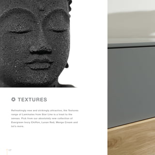 Refreshingly new and strikingly attractive, the Textures
range of Laminates from Star Line is a treat to the
senses. Pick from our absolutely new collection of
Evergreen Ivory Chiffon, Lunan Red, Wenge Cream and
lot’s more.
TEXTURES
17
 