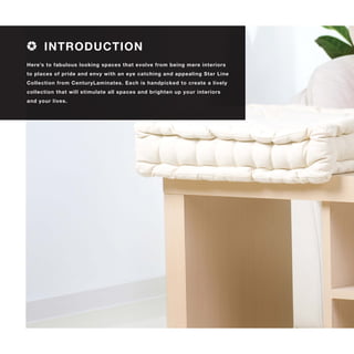 Here’s to fabulous looking spaces that evolve from being mere interiors
to places of pride and envy with an eye catching and appealing Star Line
Collection from CenturyLaminates. Each is handpicked to create a lively
collection that will stimulate all spaces and brighten up your interiors
and your lives.
INTRODUCTION
 