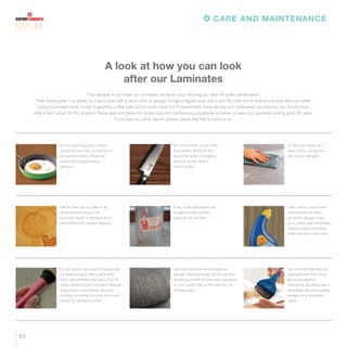 63
LINE
Your decision to purchase our Laminates, we assure you, will bring you years of quality performance.
Their looking-after is as simple as a quick wipe with a damp cloth or sponge, though a regular wipe with a soft, dry cloth will at least ensure dust does not settle.
CenturyLaminates resist muddy fingerprints, coffee spills and so much more, but if inadvertently, there are any such unforeseen occurrences, you should know
what is best suited, for the situation. Please read and follow the simple care and maintenance procedures as below, to keep our Laminates looking good, for years.
If you have any other specific queries, please feel free to write to us.
A look at how you can look
after our Laminates
Do not place frying pans or dishes
directly from the oven or cook-top on
the Laminate surface. Protect the
surface from heat generating
appliances.
Do not use knifes, keys or other
sharp objects directly on the
decorative surface. A chopping
board or counter saver is
recommended.
To clean the surface, use a
damp cloth or sponge and a
mild soap or detergent.
Difficult stains such as coffee or tea
can be removed using a mild
household cleaner or detergent and a
soft-bristled brush, repeat if necessary.
Acidic or abrasive cleaners can
damage Laminate surfaces;
please do not use them.
Toilet cleaners contain harsh
chemicals that can cause
permanent damage. If spills
occur, please wipe immediately,
wash the surface with soapy
water and rinse several times
If a stain persists, use a paste of baking soda
and water and apply with a soft-bristled
brush. Light scrubbing with about 10 to 20
strokes should remove most stains. Although
baking soda is a low abrasive, excessive
scrubbing or exerting too much force could
damage the decorative surface.
Steel wool and other abrasive pads can
damage CenturyLaminates. Do not use them
for cleaning and do not place steel wool pads
on your counter-tops as the metal can rust
and leave stains.
Hair, textile and food dyes can
cause permanent stains. If any
dye should happen to
inadvertently spill, please wipe it
immediately with a dish-washing
detergent or an all-purpose
cleaner.
CARE AND MAINTENANCE
 