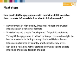 Next steps
How can EUPATI engage people with medicines R&D to enable
them to make informed choices about clinical research?
• Development of high-quality, impartial, honest and trusted
information in a variety of formats
• Via relevant and trusted ‘touch points’ for public audiences
• Thoughtful engagement to ‘drive’ or ‘tempt’ those who might be
less interested – including through National Liaison Teams
• Information tailored by country and health literacy levels
• Not public relations, rather starting a conversation to enable
informed choices & decision-making
 