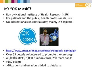It’s “OK to ask”!
• Run by National Institute of Health Research in UK
• For patients and the public, health professionals, +++
• On international clinical trials day, mainly in hospitals
• http://www.crncc.nihr.ac.uk/oktoask/oktoask_campaign
• Over 55 people volunteered to promote the campaign
• 40,000 leaflets, 5,000 clinician cards, 250 foam hands
• >150 events
• >20 patient ambassadors added to database
 