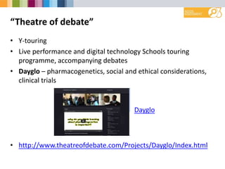 “Theatre of debate”
• Y-touring
• Live performance and digital technology Schools touring
programme, accompanying debates
• Dayglo – pharmacogenetics, social and ethical considerations,
clinical trials
• http://www.theatreofdebate.com/Projects/Dayglo/Index.html
Dayglo
 