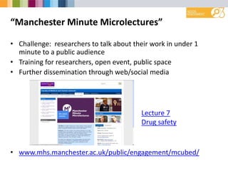 “Manchester Minute Microlectures”
• Challenge: researchers to talk about their work in under 1
minute to a public audience
• Training for researchers, open event, public space
• Further dissemination through web/social media
• www.mhs.manchester.ac.uk/public/engagement/mcubed/
Lecture 7
Drug safety
 