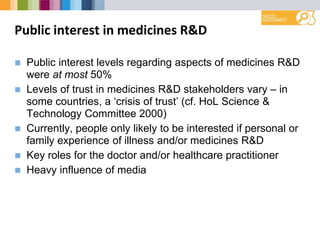 Public interest in medicines R&D
 Public interest levels regarding aspects of medicines R&D
were at most 50%
 Levels of trust in medicines R&D stakeholders vary – in
some countries, a ‘crisis of trust’ (cf. HoL Science &
Technology Committee 2000)
 Currently, people only likely to be interested if personal or
family experience of illness and/or medicines R&D
 Key roles for the doctor and/or healthcare practitioner
 Heavy influence of media
 