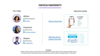 Disclaimer:
All data used for analysis has been taken from Starling Bank’s annual reports & other publicly available sources.
All views & opinions mentioned are personal and do not represent views of any organisations or institutions.
FINTECH FRATERNITY
Afshan
@heycloudwatcher
/afshan-d
Priyamoni
@PriyamoniD
/Priyamoni-debnath
Sanjeev
@sanjeevk_k
/sanjeevk2012
THE TEAM PREVIOUS WORK
Monzo Deep Dive
SME Neo-banks
Global Overview
 