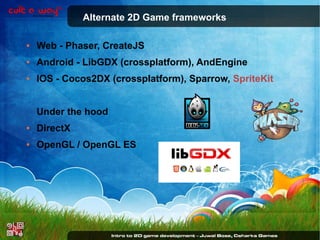 Alternate 2D Game frameworks
●

Web - Phaser, CreateJS

●

Android - LibGDX (crossplatform), AndEngine

●

IOS - Cocos2DX (crossplatform), Sparrow, SpriteKit
Under the hood

●

DirectX

●

OpenGL / OpenGL ES

 