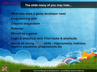 The slide many of you may hate...
What else does a game developer need
●

Programming skill

●

Creative imagination

●

Patience

●

Should be a gamer

●

Logic & analytical skill. Find hacks & shortcuts.

●

Above all strong MATH skills - trigonometry, matrices,
physics equations, progressions etc

 