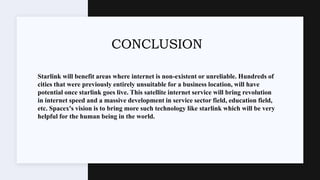 CONCLUSION
Starlink will benefit areas where internet is non-existent or unreliable. Hundreds of
cities that were previously entirely unsuitable for a business location, will have
potential once starlink goes live. This satellite internet service will bring revolution
in internet speed and a massive development in service sector field, education field,
etc. Spacex's vision is to bring more such technology like starlink which will be very
helpful for the human being in the world.
 