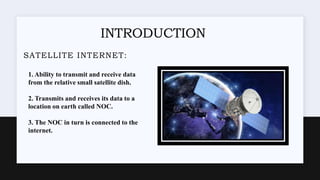 INTRODUCTION
SATELLITE INTERNET:
1. Ability to transmit and receive data
from the relative small satellite dish.
2. Transmits and receives its data to a
location on earth called NOC.
3. The NOC in turn is connected to the
internet.
 
