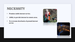 NECESSITY
• Promises stable internet service.
• Ability to provide internet in remote areas.
• To overcome drawbacks of ground internet
service
 