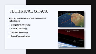 StarLink compromises of four fundamental
technologies:
• Computer Networking
• Rocket Technology
• Satellite Technology
• Laser Communication
TECHNICAL STACK
 