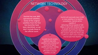 Starlink has over 800
operational satellites.
Some of the original
satellites from the first
two launches have
been deorbited, so we
don’t include these in
the official count.
NETWORK TECHNOLOGY
Starlink will eventually have 12,000
or more satellites in its Starlink
constellation. Starlink will be
capable of
delivering internet speeds of 100
Mbps or more with ultralow latency
to people all around the world.
Customers will just need a Starlink
dish receiver (what Elon Musk calls
“a UFO on a stick”) and a monthly
internet plan from Starlink.
reusable launch rockets,
Starlink’s low-orbit
satellites cost a fraction of
the price of typical
satellite launches, making
it easier and more
affordable to launch
satellites at scale
 