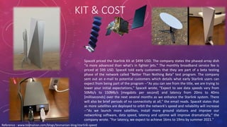 KIT & COST
SpaceX priced the Starlink Kit at $499 USD. The company states the phased-array dish
"is more advanced than what's in fighter jets." The monthly broadband service fee is
priced at $99 USD. SpaceX told early customers that they are part of a beta testing
phase of the network called "Better Than Nothing Beta" test program. The company
sent out an e-mail to potential customers which details what early Starlink users can
expect from being part of the program --"As you can see from the title, we are trying to
lower your initial expectations," SpaceX wrote, "Expect to see data speeds vary from
50Mb/s to 150Mb/s [megabits per second] and latency from 20ms to 40ms
[milliseconds] over the next several months as we enhance the Starlink system. There
will also be brief periods of no connectivity at all," the email reads. SpaceX states that
as more satellites are deployed to orbit the network's speed and reliability will increase
--"As we launch more satellites, install more ground stations and improve our
networking software, data speed, latency and uptime will improve dramatically," the
company wrote. "For latency, we expect to achieve 16ms to 19ms by summer 2021."
Reference : www.tesmanian.com/blogs/tesmanian-blog/starlink-speed
 