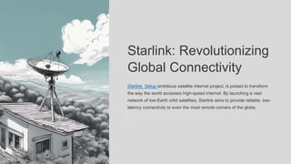 Starlink: Revolutionizing
Global Connectivity
Starlink Setup ambitious satellite internet project, is poised to transform
the way the world accesses high-speed internet. By launching a vast
network of low-Earth orbit satellites, Starlink aims to provide reliable, low-
latency connectivity to even the most remote corners of the globe.
 