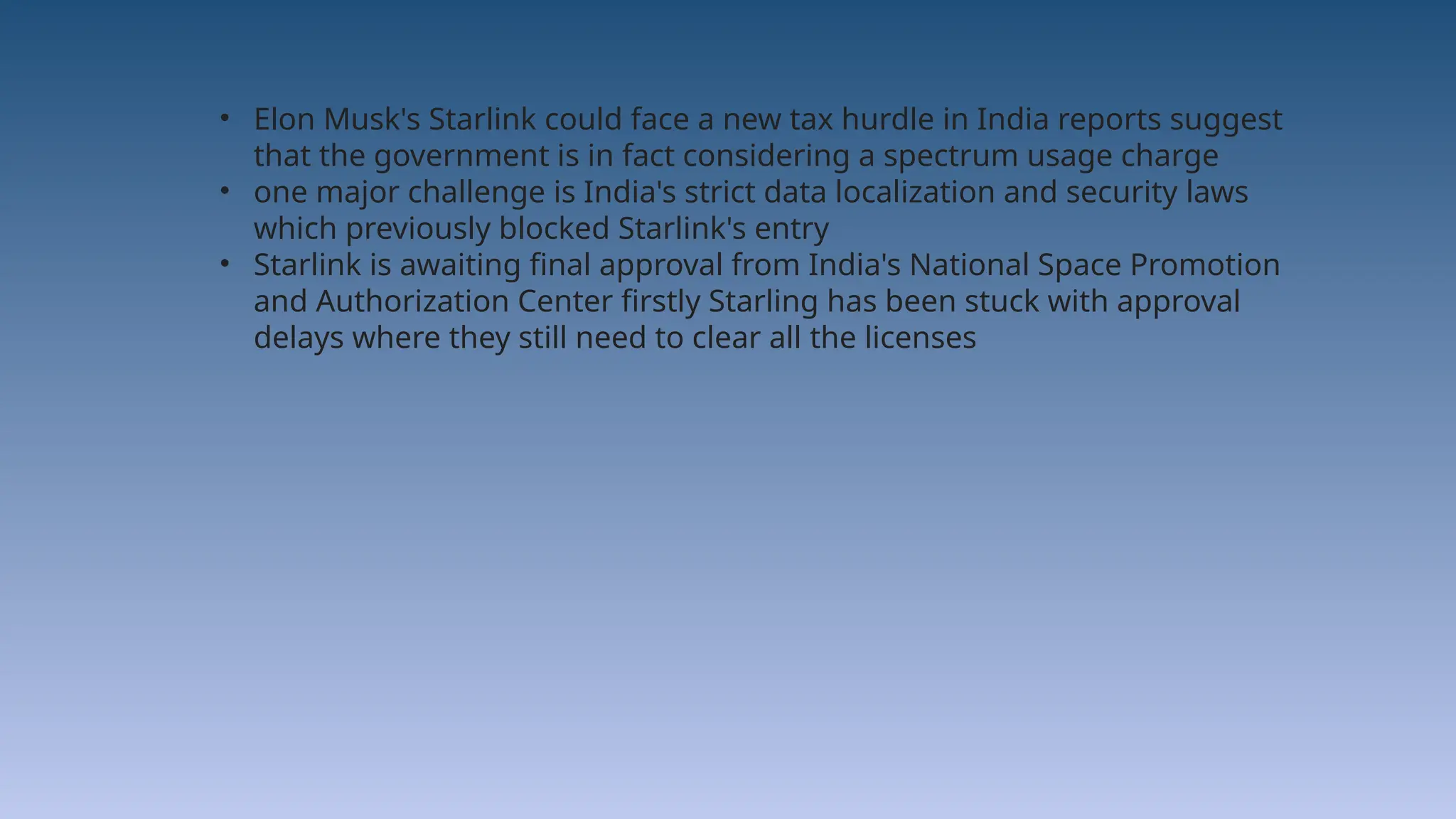 • Elon Musk's Starlink could face a new tax hurdle in India reports suggest
that the government is in fact considering a spectrum usage charge
• one major challenge is India's strict data localization and security laws
which previously blocked Starlink's entry
• Starlink is awaiting final approval from India's National Space Promotion
and Authorization Center firstly Starling has been stuck with approval
delays where they still need to clear all the licenses
 