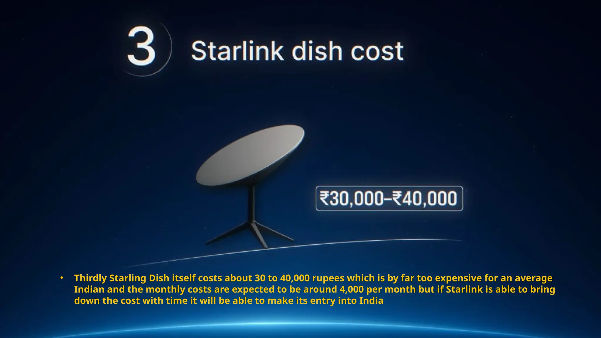 • Thirdly Starling Dish itself costs about 30 to 40,000 rupees which is by far too expensive for an average
Indian and the monthly costs are expected to be around 4,000 per month but if Starlink is able to bring
down the cost with time it will be able to make its entry into India
 