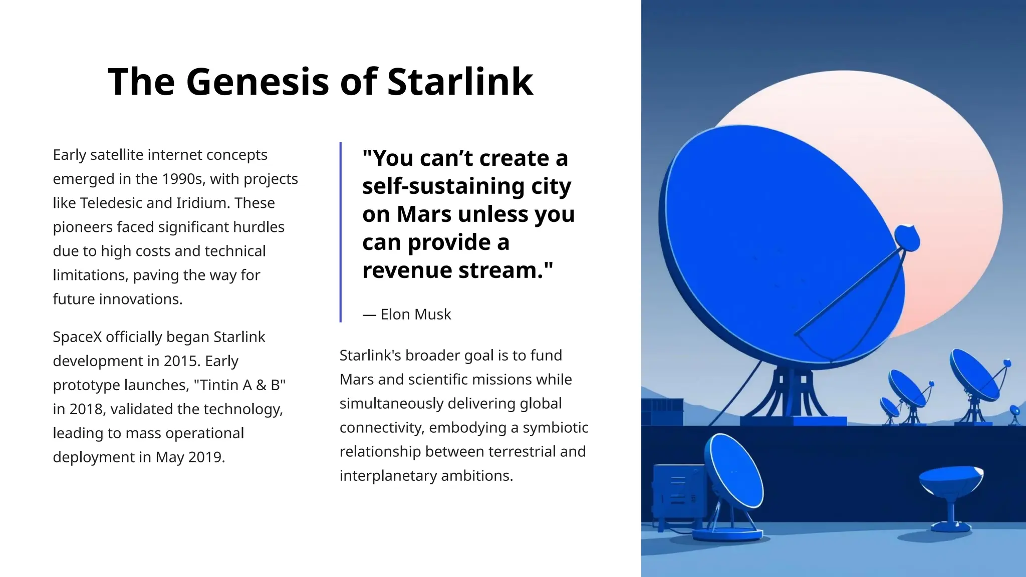 The Genesis of Starlink
Early satellite internet concepts
emerged in the 1990s, with projects
like Teledesic and Iridium. These
pioneers faced significant hurdles
due to high costs and technical
limitations, paving the way for
future innovations.
SpaceX officially began Starlink
development in 2015. Early
prototype launches, "Tintin A & B"
in 2018, validated the technology,
leading to mass operational
deployment in May 2019.
"You can’t create a
self-sustaining city
on Mars unless you
can provide a
revenue stream."
— Elon Musk
Starlink's broader goal is to fund
Mars and scientific missions while
simultaneously delivering global
connectivity, embodying a symbiotic
relationship between terrestrial and
interplanetary ambitions.
 