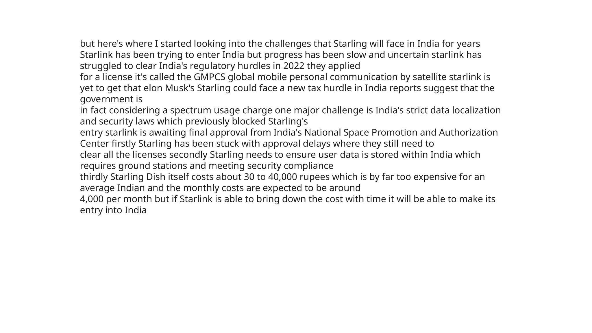 but here's where I started looking into the challenges that Starling will face in India for years
Starlink has been trying to enter India but progress has been slow and uncertain starlink has
struggled to clear India's regulatory hurdles in 2022 they applied
for a license it's called the GMPCS global mobile personal communication by satellite starlink is
yet to get that elon Musk's Starling could face a new tax hurdle in India reports suggest that the
government is
in fact considering a spectrum usage charge one major challenge is India's strict data localization
and security laws which previously blocked Starling's
entry starlink is awaiting final approval from India's National Space Promotion and Authorization
Center firstly Starling has been stuck with approval delays where they still need to
clear all the licenses secondly Starling needs to ensure user data is stored within India which
requires ground stations and meeting security compliance
thirdly Starling Dish itself costs about 30 to 40,000 rupees which is by far too expensive for an
average Indian and the monthly costs are expected to be around
4,000 per month but if Starlink is able to bring down the cost with time it will be able to make its
entry into India
 