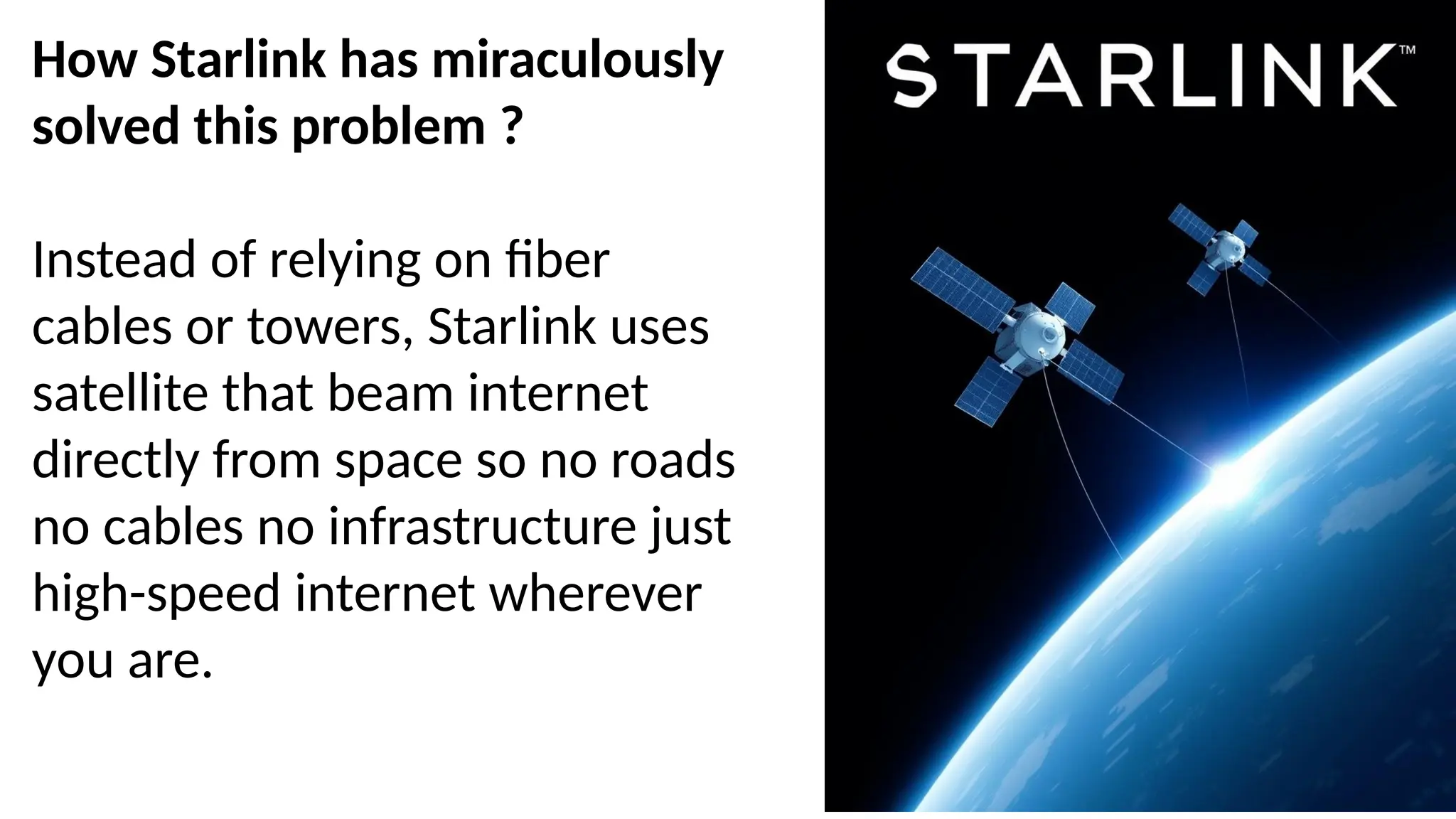 How Starlink has miraculously
solved this problem ?
Instead of relying on fiber
cables or towers, Starlink uses
satellite that beam internet
directly from space so no roads
no cables no infrastructure just
high-speed internet wherever
you are.
 