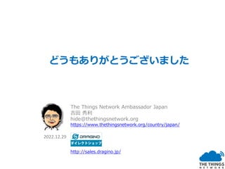 どうもありがとうございました
The Things Network Ambassador Japan
吉田 秀利
hide@thethingsnetwork.org
https://www.thethingsnetwork.org/country/japan/
http://sales.dragino.jp/
2022.12.29
 
